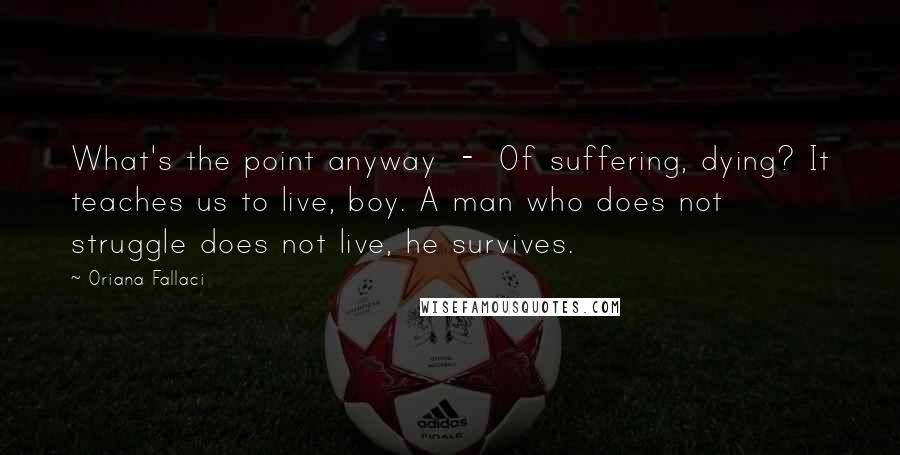 Oriana Fallaci Quotes: What's the point anyway  -  Of suffering, dying? It teaches us to live, boy. A man who does not struggle does not live, he survives.