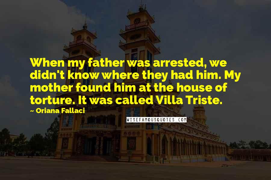 Oriana Fallaci Quotes: When my father was arrested, we didn't know where they had him. My mother found him at the house of torture. It was called Villa Triste.