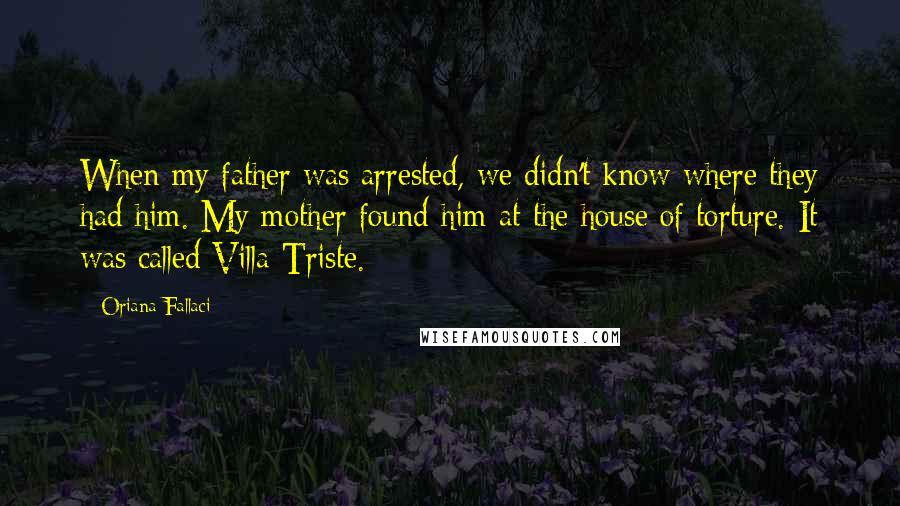 Oriana Fallaci Quotes: When my father was arrested, we didn't know where they had him. My mother found him at the house of torture. It was called Villa Triste.