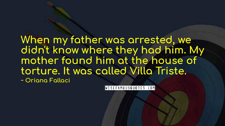 Oriana Fallaci Quotes: When my father was arrested, we didn't know where they had him. My mother found him at the house of torture. It was called Villa Triste.