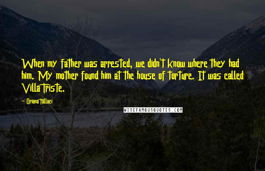 Oriana Fallaci Quotes: When my father was arrested, we didn't know where they had him. My mother found him at the house of torture. It was called Villa Triste.