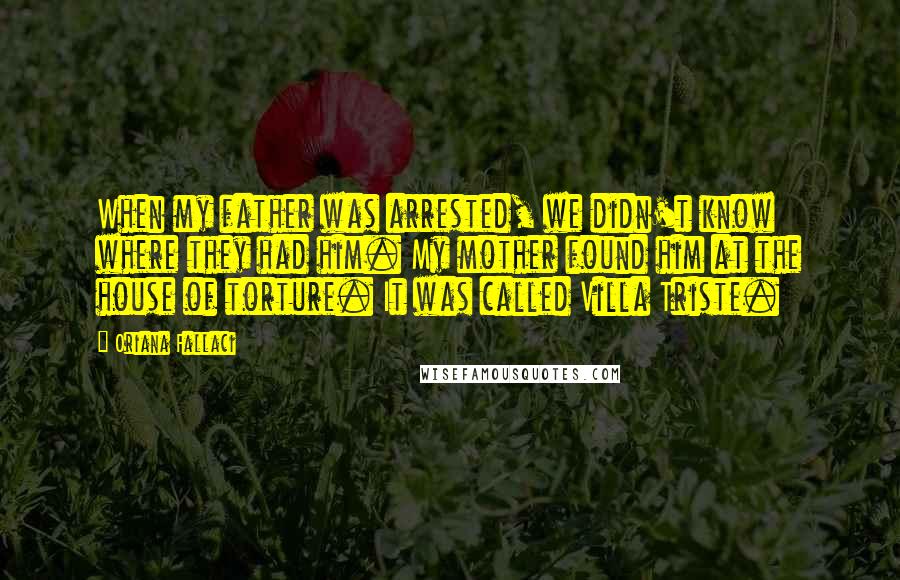 Oriana Fallaci Quotes: When my father was arrested, we didn't know where they had him. My mother found him at the house of torture. It was called Villa Triste.