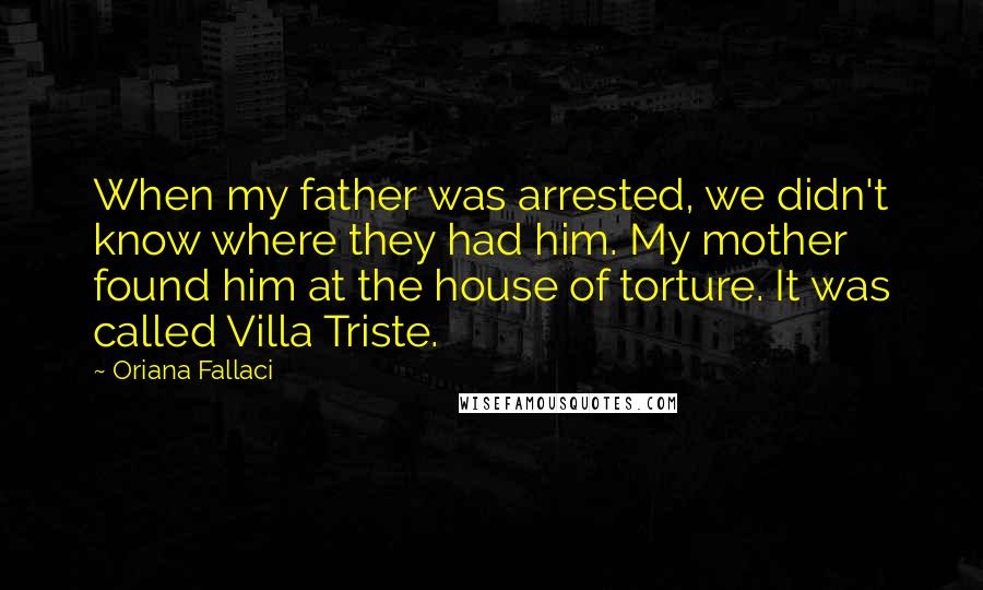 Oriana Fallaci Quotes: When my father was arrested, we didn't know where they had him. My mother found him at the house of torture. It was called Villa Triste.