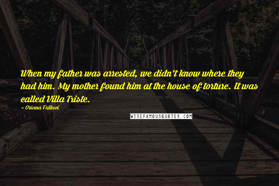 Oriana Fallaci Quotes: When my father was arrested, we didn't know where they had him. My mother found him at the house of torture. It was called Villa Triste.