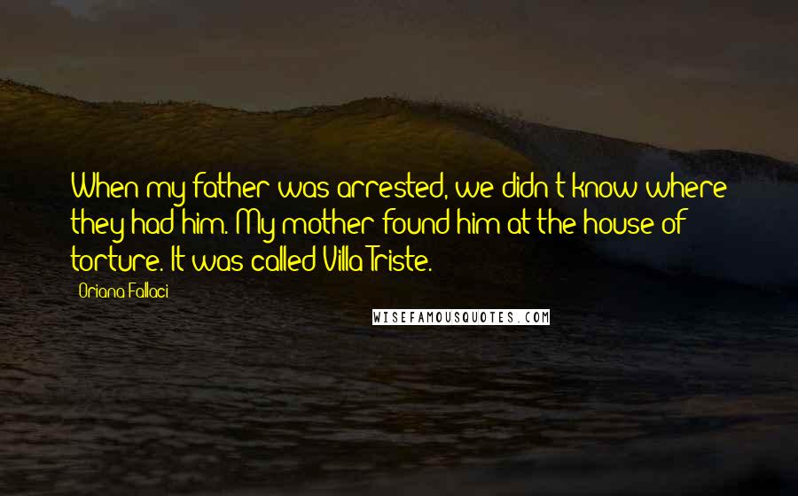 Oriana Fallaci Quotes: When my father was arrested, we didn't know where they had him. My mother found him at the house of torture. It was called Villa Triste.