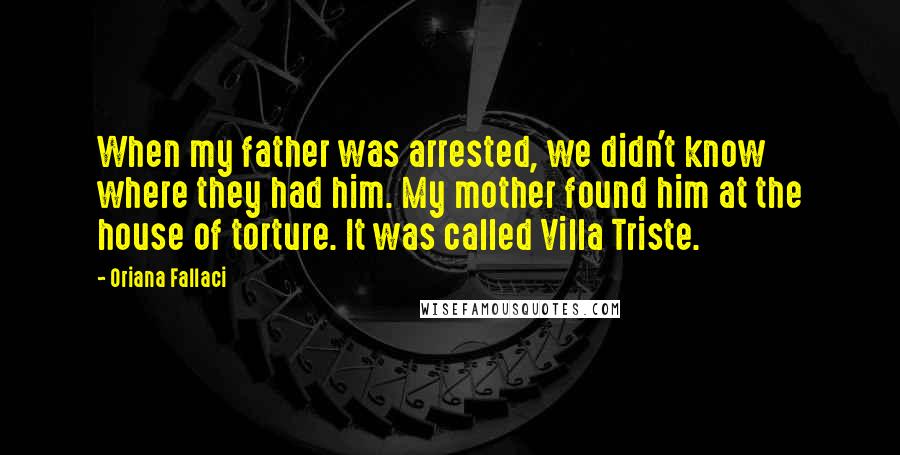 Oriana Fallaci Quotes: When my father was arrested, we didn't know where they had him. My mother found him at the house of torture. It was called Villa Triste.