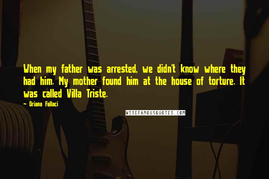 Oriana Fallaci Quotes: When my father was arrested, we didn't know where they had him. My mother found him at the house of torture. It was called Villa Triste.