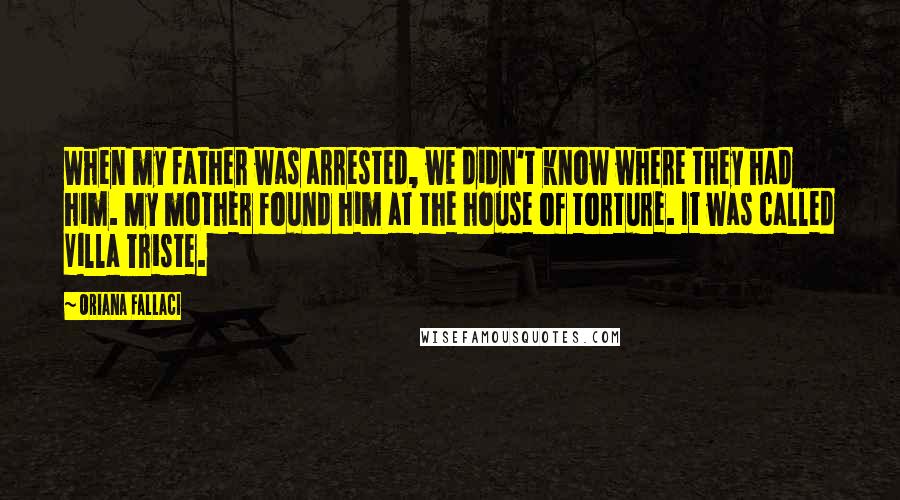 Oriana Fallaci Quotes: When my father was arrested, we didn't know where they had him. My mother found him at the house of torture. It was called Villa Triste.