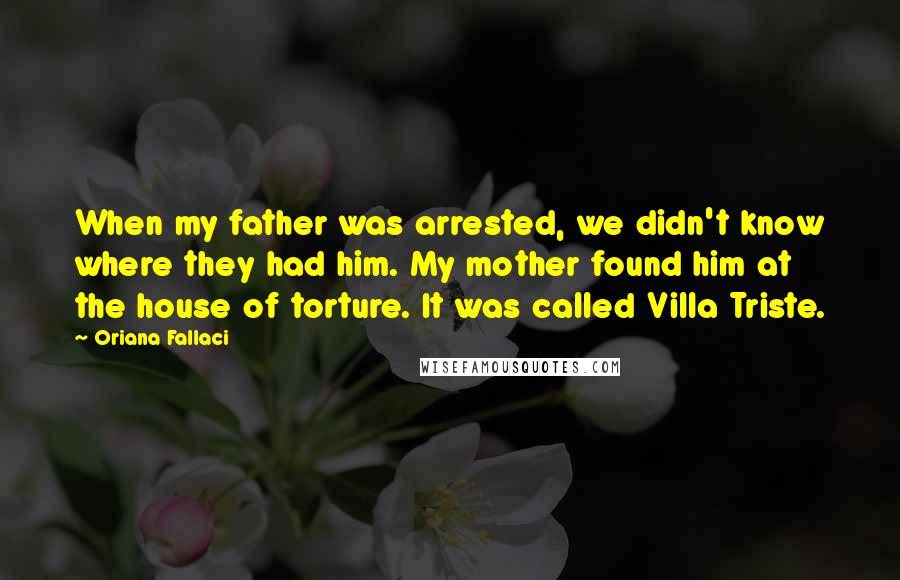 Oriana Fallaci Quotes: When my father was arrested, we didn't know where they had him. My mother found him at the house of torture. It was called Villa Triste.