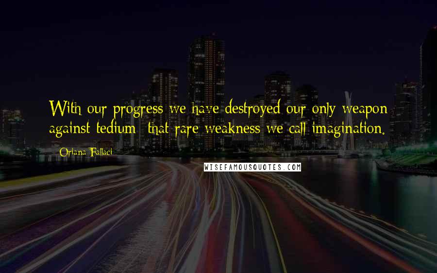 Oriana Fallaci Quotes: With our progress we have destroyed our only weapon against tedium: that rare weakness we call imagination.