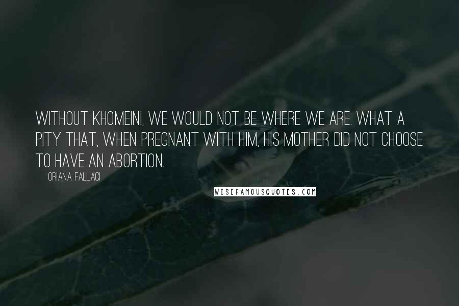 Oriana Fallaci Quotes: Without Khomeini, we would not be where we are. What a pity that, when pregnant with him, his mother did not choose to have an abortion.