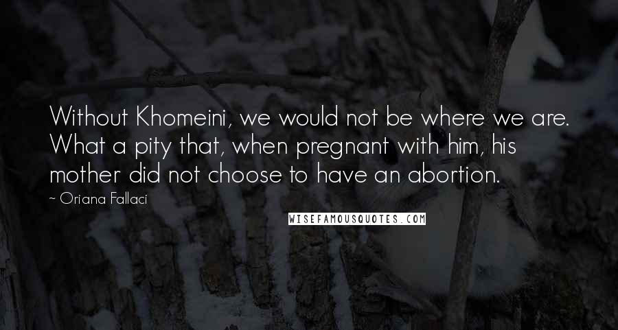 Oriana Fallaci Quotes: Without Khomeini, we would not be where we are. What a pity that, when pregnant with him, his mother did not choose to have an abortion.