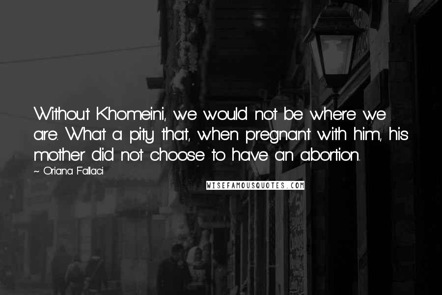 Oriana Fallaci Quotes: Without Khomeini, we would not be where we are. What a pity that, when pregnant with him, his mother did not choose to have an abortion.