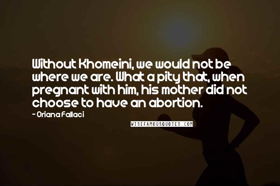 Oriana Fallaci Quotes: Without Khomeini, we would not be where we are. What a pity that, when pregnant with him, his mother did not choose to have an abortion.