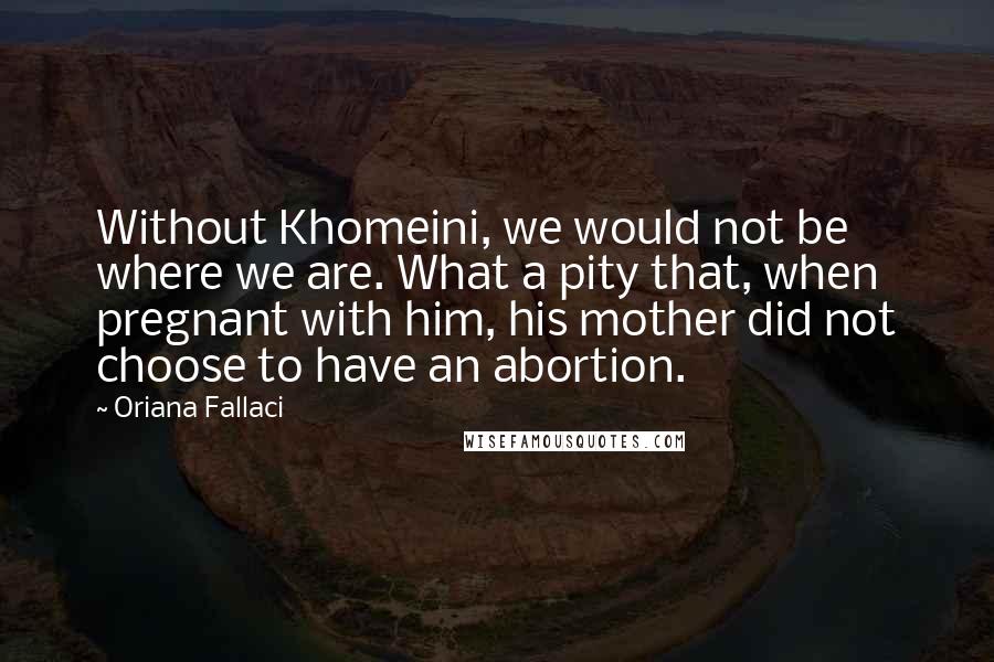 Oriana Fallaci Quotes: Without Khomeini, we would not be where we are. What a pity that, when pregnant with him, his mother did not choose to have an abortion.