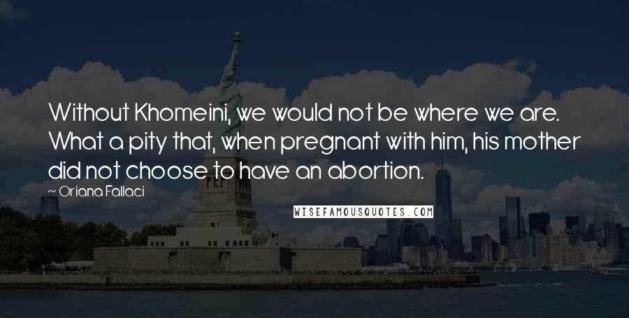 Oriana Fallaci Quotes: Without Khomeini, we would not be where we are. What a pity that, when pregnant with him, his mother did not choose to have an abortion.