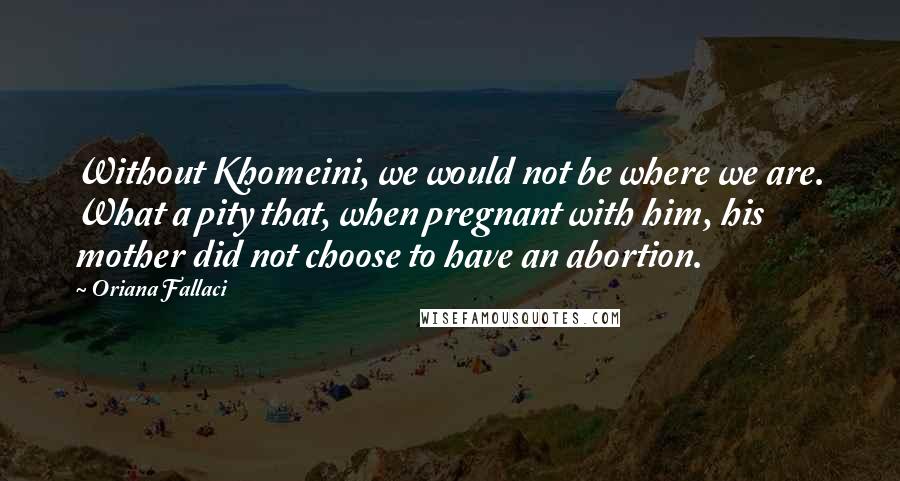 Oriana Fallaci Quotes: Without Khomeini, we would not be where we are. What a pity that, when pregnant with him, his mother did not choose to have an abortion.