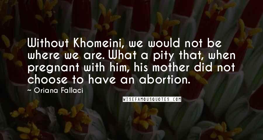 Oriana Fallaci Quotes: Without Khomeini, we would not be where we are. What a pity that, when pregnant with him, his mother did not choose to have an abortion.