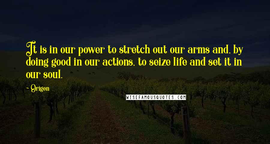 Origen Quotes: It is in our power to stretch out our arms and, by doing good in our actions, to seize life and set it in our soul.