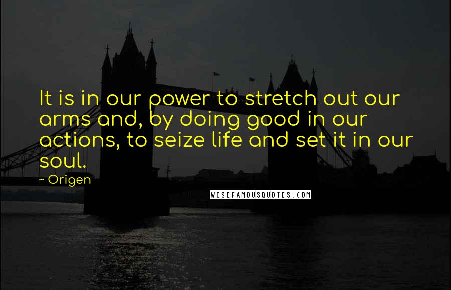 Origen Quotes: It is in our power to stretch out our arms and, by doing good in our actions, to seize life and set it in our soul.