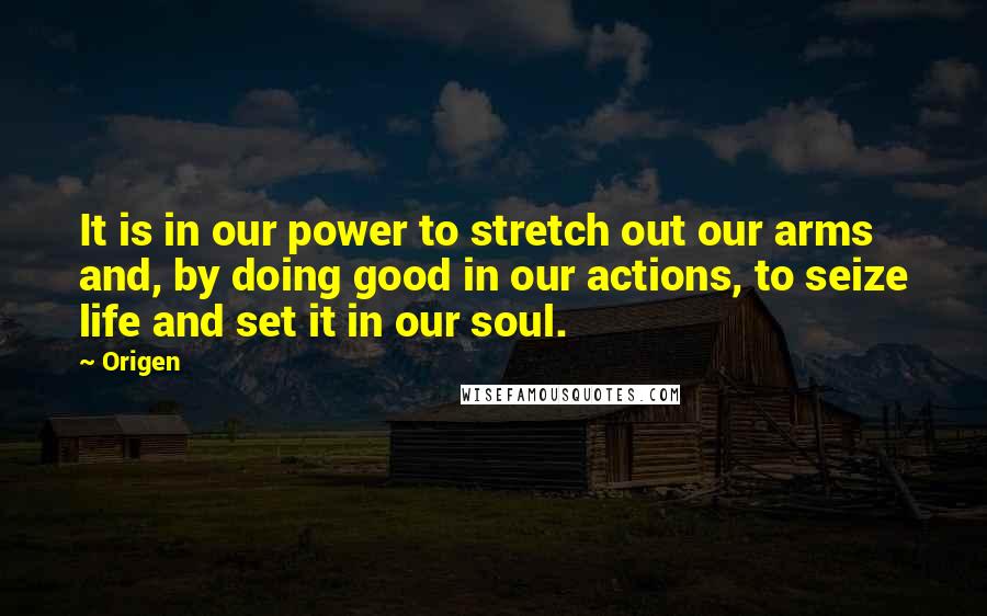 Origen Quotes: It is in our power to stretch out our arms and, by doing good in our actions, to seize life and set it in our soul.