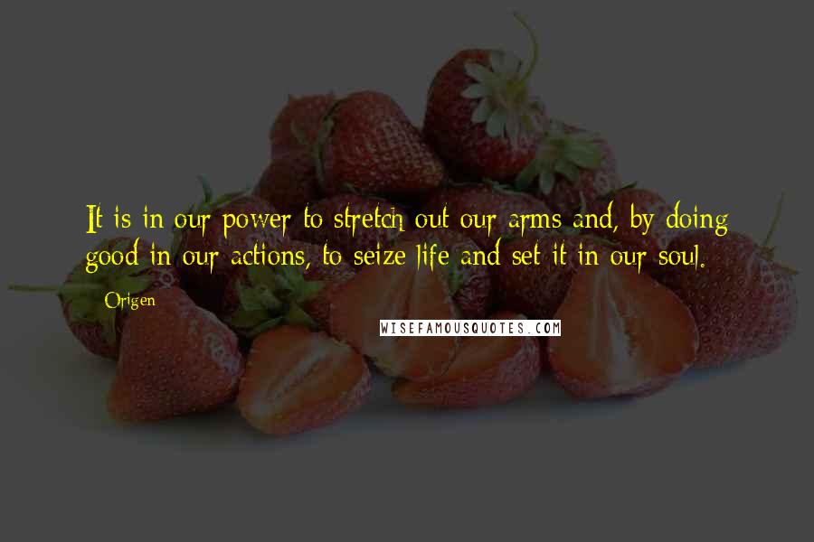 Origen Quotes: It is in our power to stretch out our arms and, by doing good in our actions, to seize life and set it in our soul.