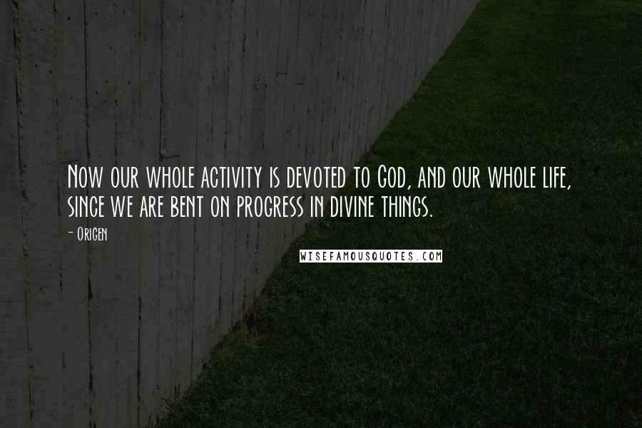 Origen Quotes: Now our whole activity is devoted to God, and our whole life, since we are bent on progress in divine things.