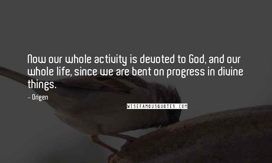 Origen Quotes: Now our whole activity is devoted to God, and our whole life, since we are bent on progress in divine things.