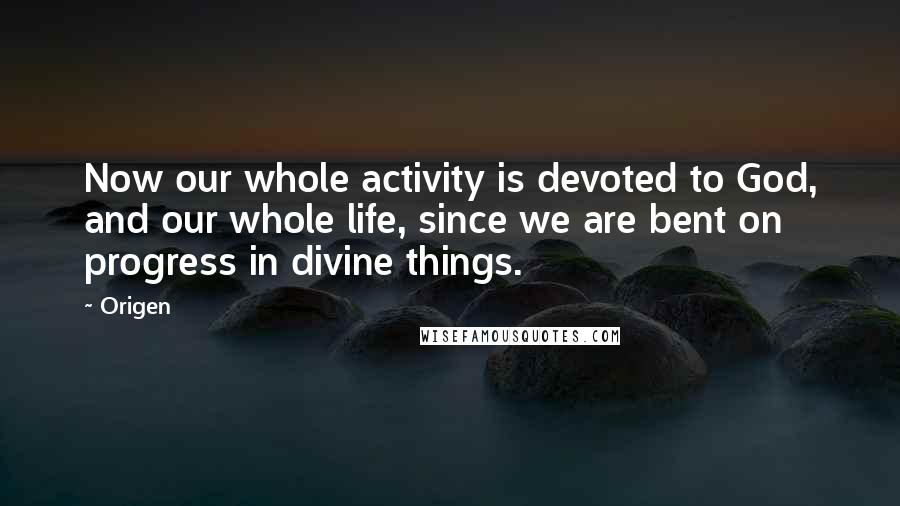 Origen Quotes: Now our whole activity is devoted to God, and our whole life, since we are bent on progress in divine things.