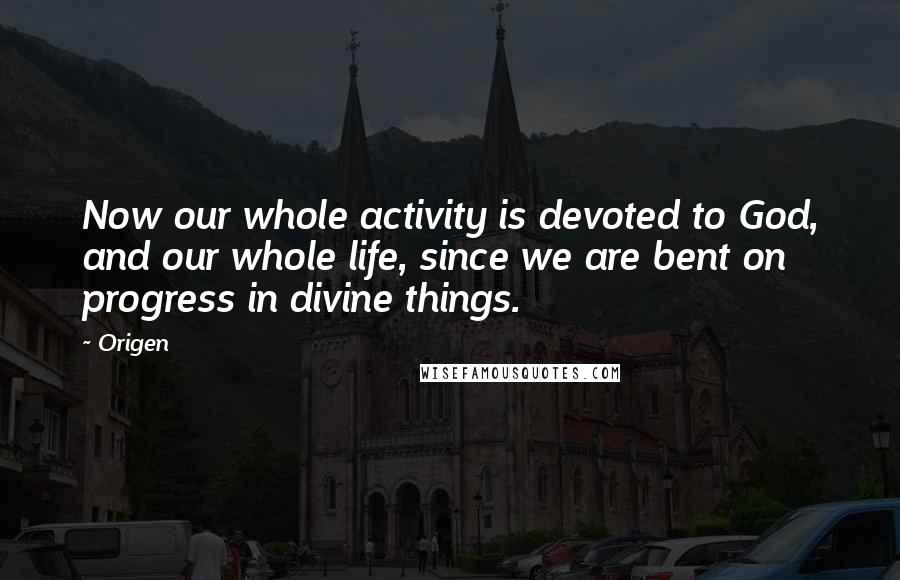 Origen Quotes: Now our whole activity is devoted to God, and our whole life, since we are bent on progress in divine things.