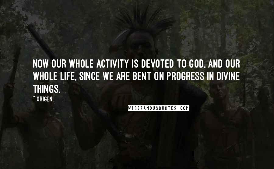 Origen Quotes: Now our whole activity is devoted to God, and our whole life, since we are bent on progress in divine things.