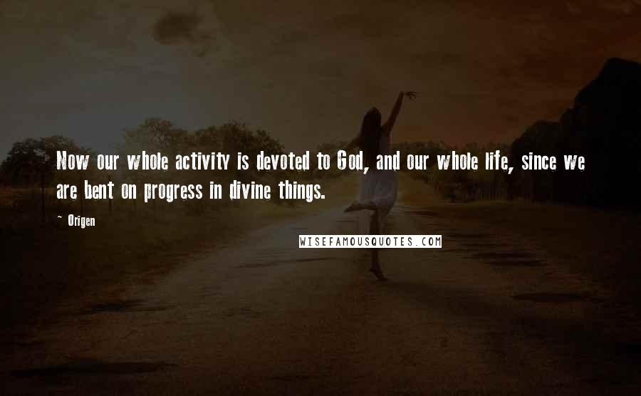 Origen Quotes: Now our whole activity is devoted to God, and our whole life, since we are bent on progress in divine things.
