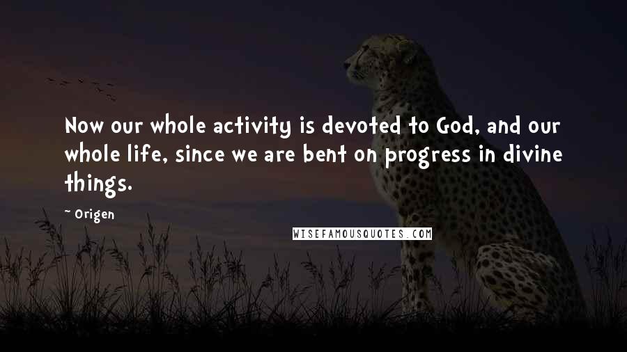 Origen Quotes: Now our whole activity is devoted to God, and our whole life, since we are bent on progress in divine things.