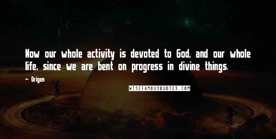 Origen Quotes: Now our whole activity is devoted to God, and our whole life, since we are bent on progress in divine things.