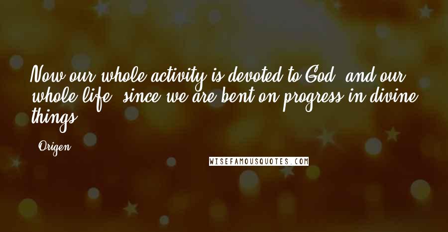 Origen Quotes: Now our whole activity is devoted to God, and our whole life, since we are bent on progress in divine things.