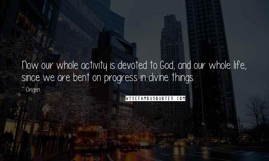 Origen Quotes: Now our whole activity is devoted to God, and our whole life, since we are bent on progress in divine things.