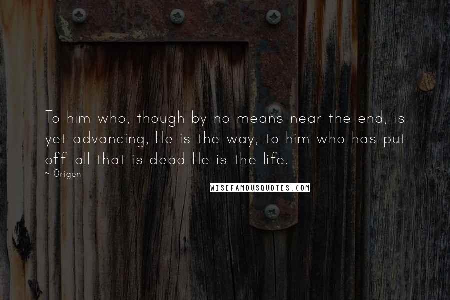 Origen Quotes: To him who, though by no means near the end, is yet advancing, He is the way; to him who has put off all that is dead He is the life.