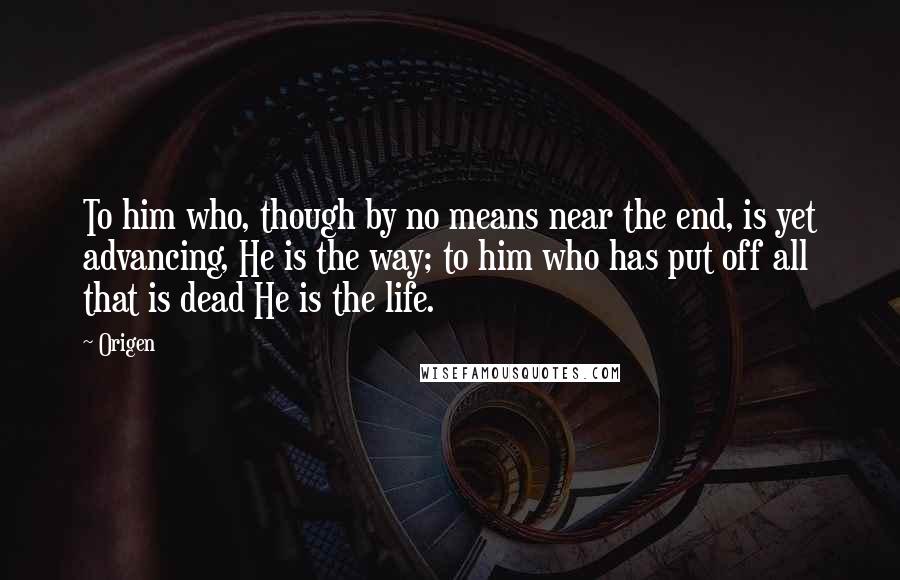 Origen Quotes: To him who, though by no means near the end, is yet advancing, He is the way; to him who has put off all that is dead He is the life.