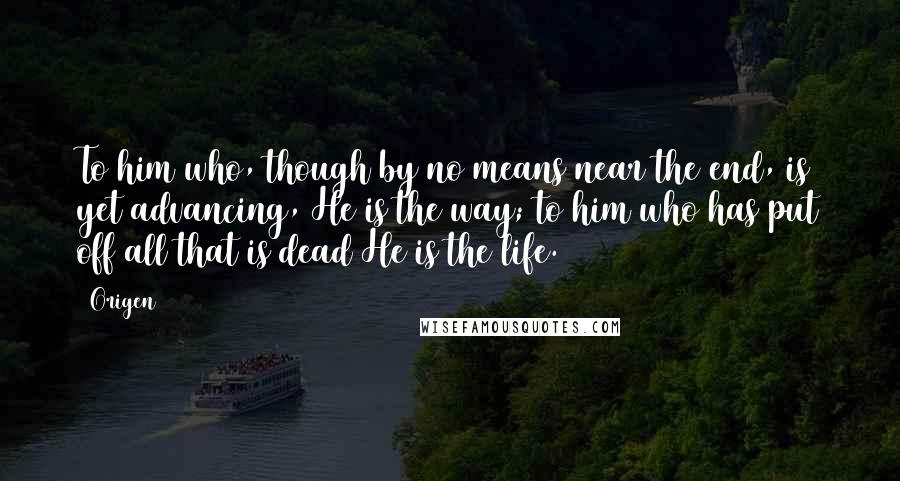 Origen Quotes: To him who, though by no means near the end, is yet advancing, He is the way; to him who has put off all that is dead He is the life.