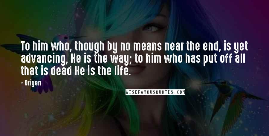 Origen Quotes: To him who, though by no means near the end, is yet advancing, He is the way; to him who has put off all that is dead He is the life.