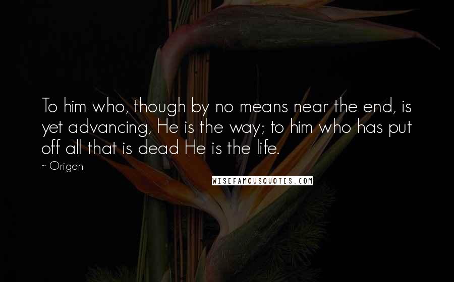 Origen Quotes: To him who, though by no means near the end, is yet advancing, He is the way; to him who has put off all that is dead He is the life.