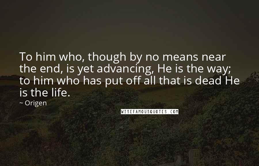 Origen Quotes: To him who, though by no means near the end, is yet advancing, He is the way; to him who has put off all that is dead He is the life.