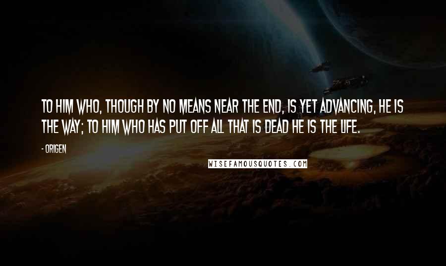 Origen Quotes: To him who, though by no means near the end, is yet advancing, He is the way; to him who has put off all that is dead He is the life.