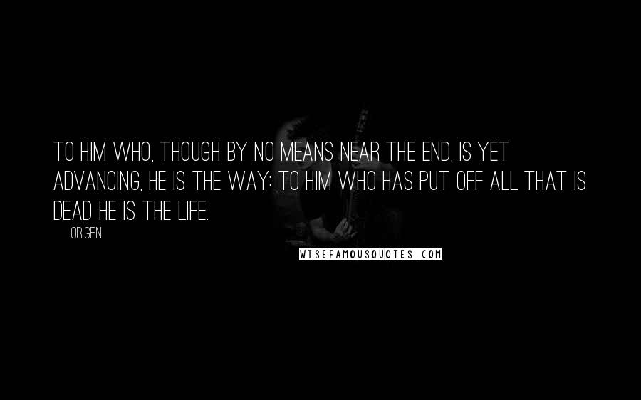 Origen Quotes: To him who, though by no means near the end, is yet advancing, He is the way; to him who has put off all that is dead He is the life.