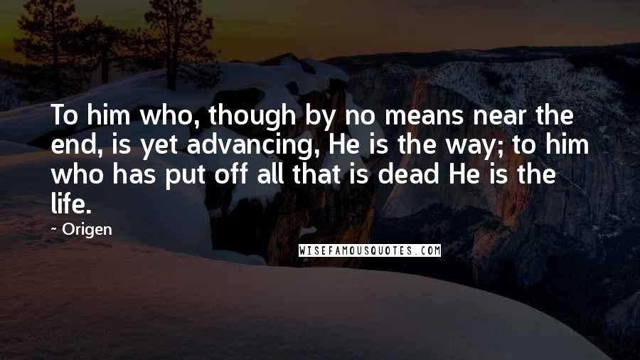 Origen Quotes: To him who, though by no means near the end, is yet advancing, He is the way; to him who has put off all that is dead He is the life.