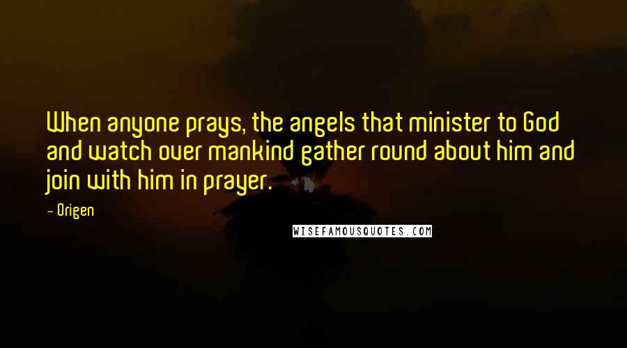 Origen Quotes: When anyone prays, the angels that minister to God and watch over mankind gather round about him and join with him in prayer.