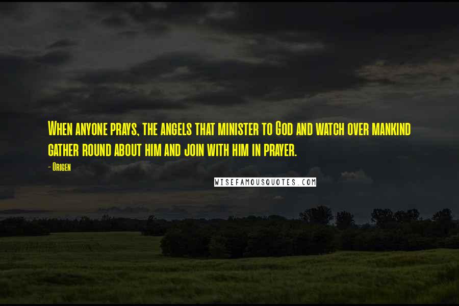 Origen Quotes: When anyone prays, the angels that minister to God and watch over mankind gather round about him and join with him in prayer.