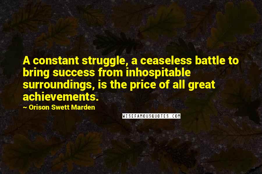 Orison Swett Marden Quotes: A constant struggle, a ceaseless battle to bring success from inhospitable surroundings, is the price of all great achievements.