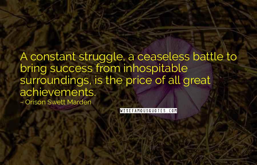 Orison Swett Marden Quotes: A constant struggle, a ceaseless battle to bring success from inhospitable surroundings, is the price of all great achievements.