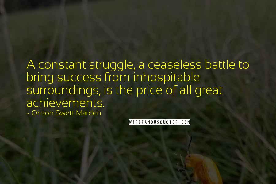 Orison Swett Marden Quotes: A constant struggle, a ceaseless battle to bring success from inhospitable surroundings, is the price of all great achievements.